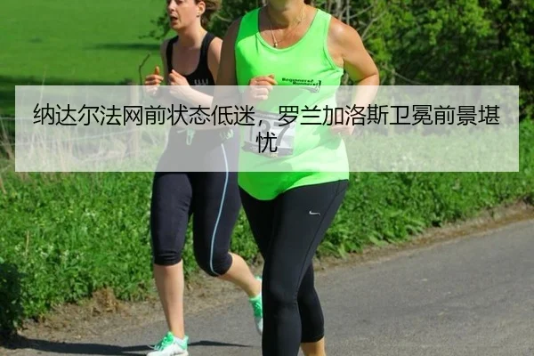 纳达尔法网前状态低迷，罗兰加洛斯卫冕前景堪忧