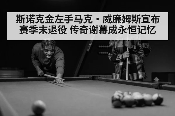 斯诺克金左手马克·威廉姆斯宣布赛季末退役 传奇谢幕成永恒记忆