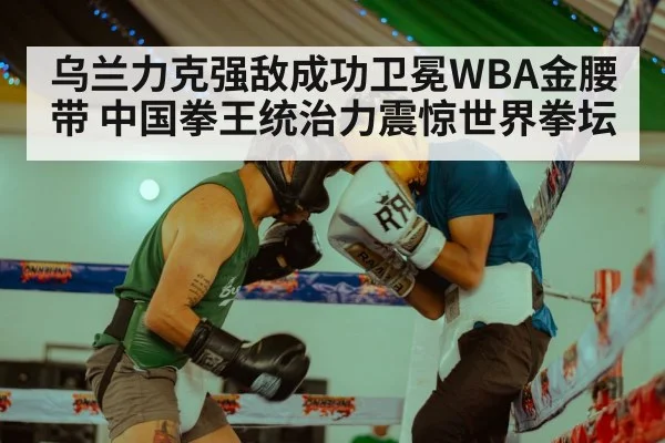 乌兰力克强敌成功卫冕WBA金腰带 中国拳王统治力震惊世界拳坛