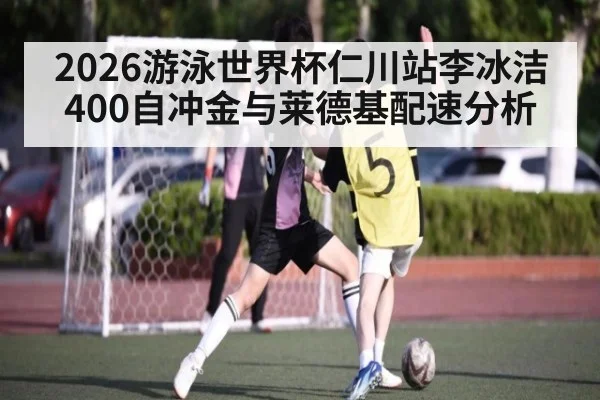 2026游泳世界杯仁川站李冰洁400自冲金与莱德基配速分析